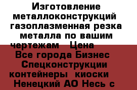 Изготовление металлоконструкций, газоплазменная резка металла по вашим чертежам › Цена ­ 100 - Все города Бизнес » Спецконструкции, контейнеры, киоски   . Ненецкий АО,Несь с.